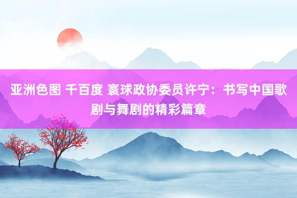 亚洲色图 千百度 寰球政协委员许宁：书写中国歌剧与舞剧的精彩篇章