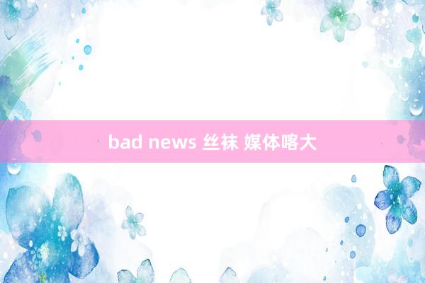 bad news 丝袜 媒体喀大