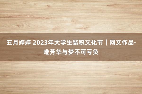 五月婷婷 2023年大学生聚积文化节｜网文作品·唯芳华与梦不可亏负