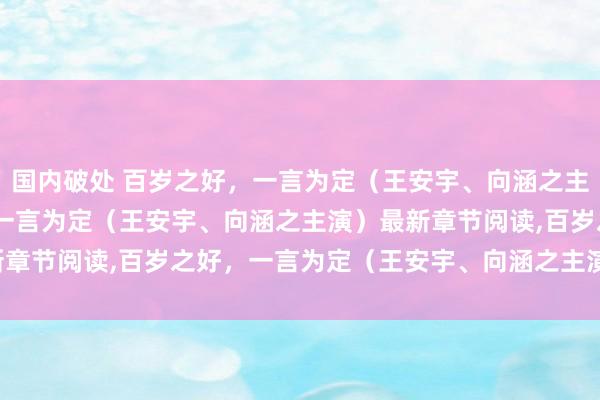 国内破处 百岁之好，一言为定（王安宇、向涵之主演）无弹窗，百岁之好，一言为定（王安宇、向涵之主演）最新章节阅读，百岁之好，一言为定（王安宇、向涵之主演）txt全集