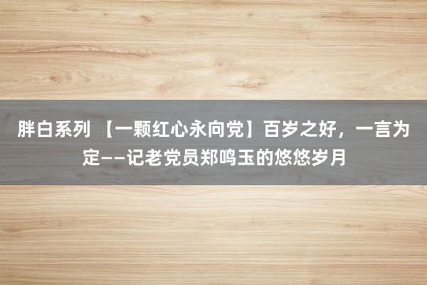 胖白系列 【一颗红心永向党】百岁之好，一言为定——记老党员郑鸣玉的悠悠岁月