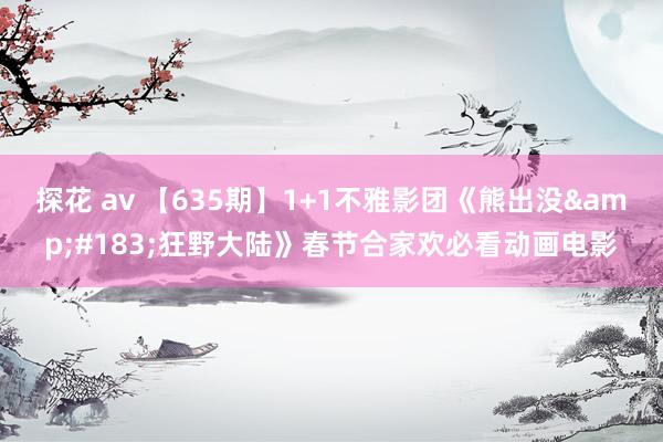 探花 av 【635期】1+1不雅影团《熊出没&#183;狂野大陆》春节合家欢必看动画电影