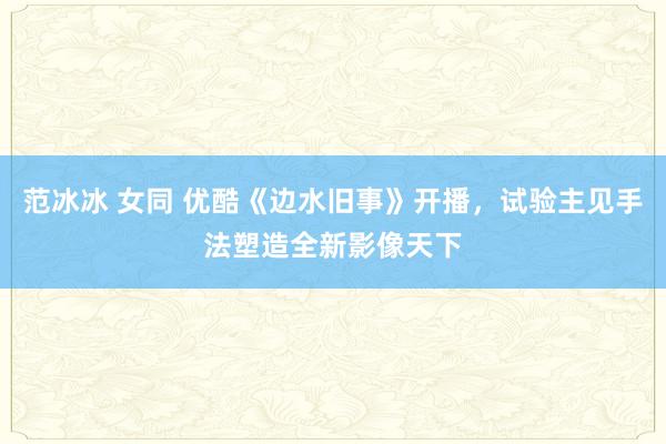 范冰冰 女同 优酷《边水旧事》开播，试验主见手法塑造全新影像天下