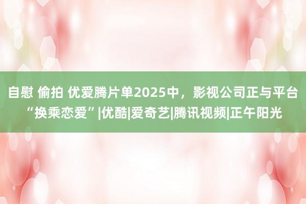 自慰 偷拍 优爱腾片单2025中，影视公司正与平台“换乘恋爱”|优酷|爱奇艺|腾讯视频|正午阳光