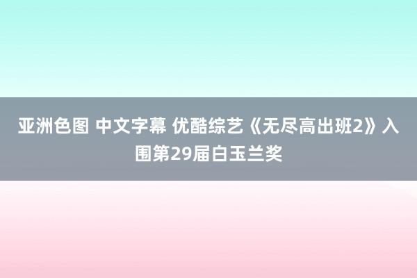 亚洲色图 中文字幕 优酷综艺《无尽高出班2》入围第29届白玉兰奖