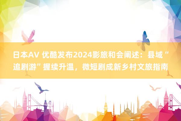 日本AV 优酷发布2024影旅和会阐述：县域“追剧游”握续升温，微短剧成新乡村文旅指南