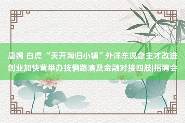 唐嫣 白虎 “天开海归小镇”外洋东说念主才改进创业加快营举办技俩路演及金融对接四肢|招聘会