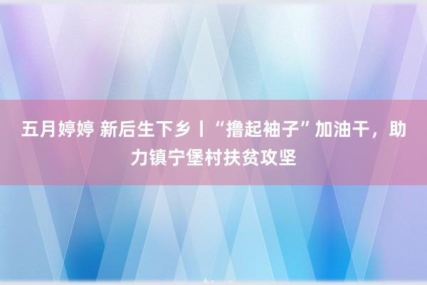 五月婷婷 新后生下乡丨“撸起袖子”加油干，助力镇宁堡村扶贫攻坚