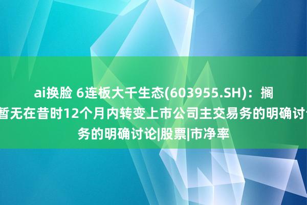 ai换脸 6连板大千生态(603955.SH)：搁置现在受让方暂无在昔时12个月内转变上市公司主交易务的明确讨论|股票|市净率