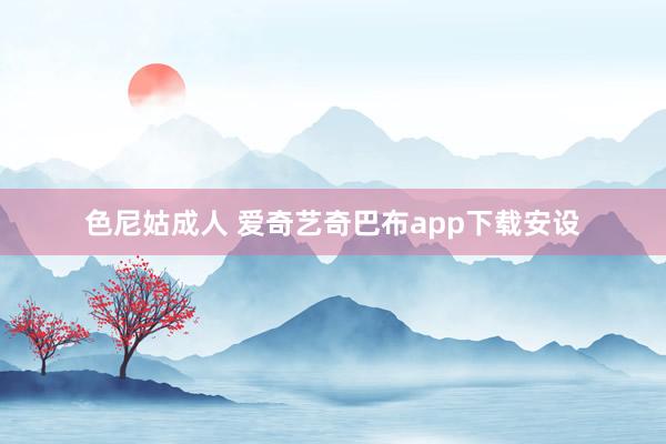 色尼姑成人 爱奇艺奇巴布app下载安设