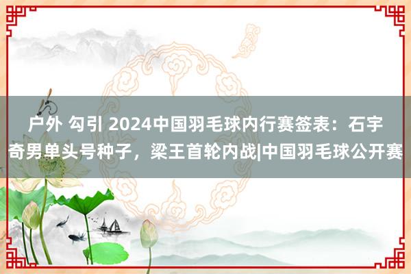 户外 勾引 2024中国羽毛球内行赛签表：石宇奇男单头号种子，梁王首轮内战|中国羽毛球公开赛