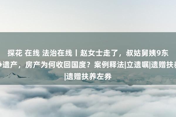 探花 在线 法治在线丨赵女士走了，叔姑舅姨9东谈主争遗产，房产为何收回国度？案例释法|立遗嘱|遗赠扶养左券