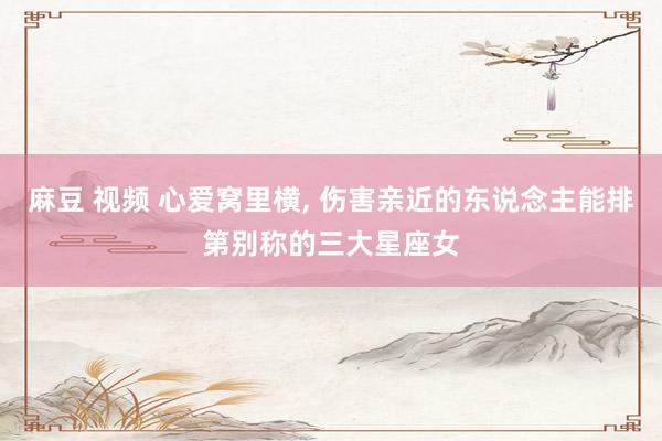 麻豆 视频 心爱窝里横, 伤害亲近的东说念主能排第别称的三大星座女