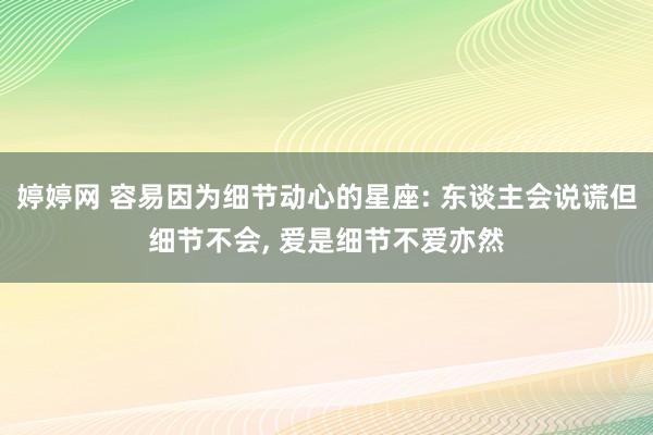 婷婷网 容易因为细节动心的星座: 东谈主会说谎但细节不会, 爱是细节不爱亦然