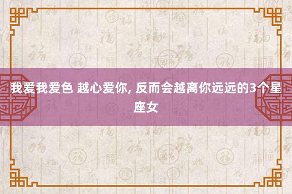 我爱我爱色 越心爱你, 反而会越离你远远的3个星座女