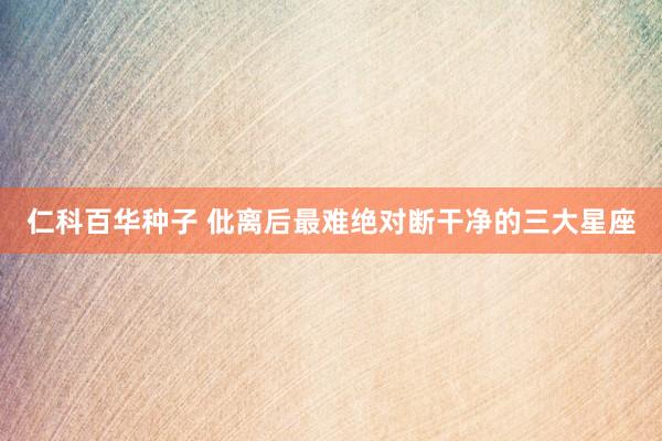 仁科百华种子 仳离后最难绝对断干净的三大星座